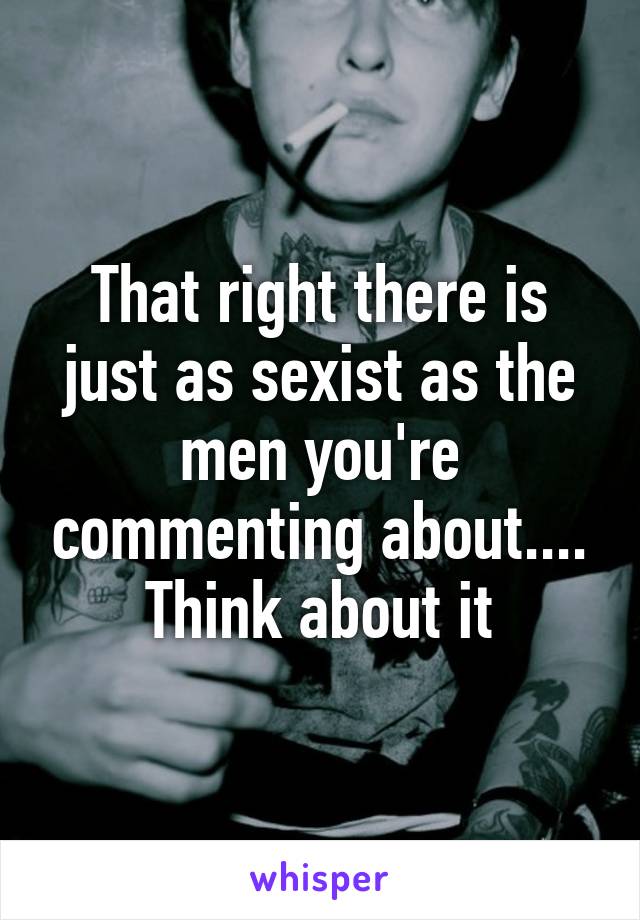 That right there is just as sexist as the men you're commenting about.... Think about it