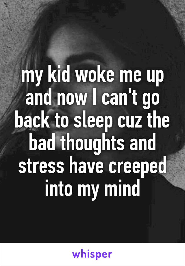 my kid woke me up and now I can't go back to sleep cuz the bad thoughts and stress have creeped into my mind