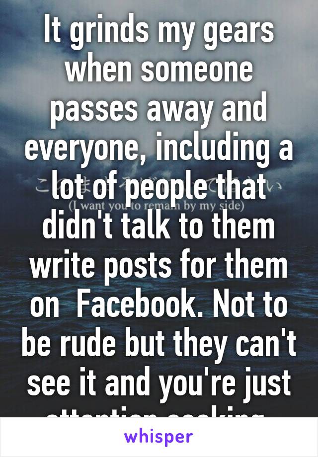 It grinds my gears when someone passes away and everyone, including a lot of people that didn't talk to them write posts for them on  Facebook. Not to be rude but they can't see it and you're just attention seeking.