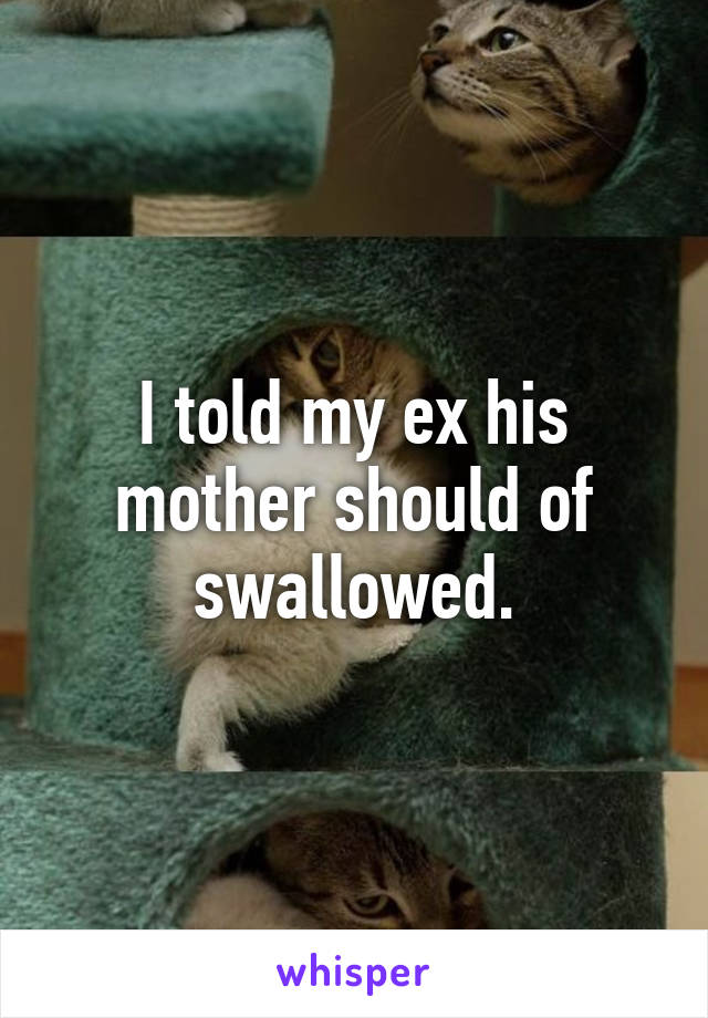 I told my ex his mother should of swallowed.