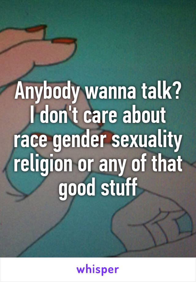 Anybody wanna talk? I don't care about race gender sexuality religion or any of that good stuff