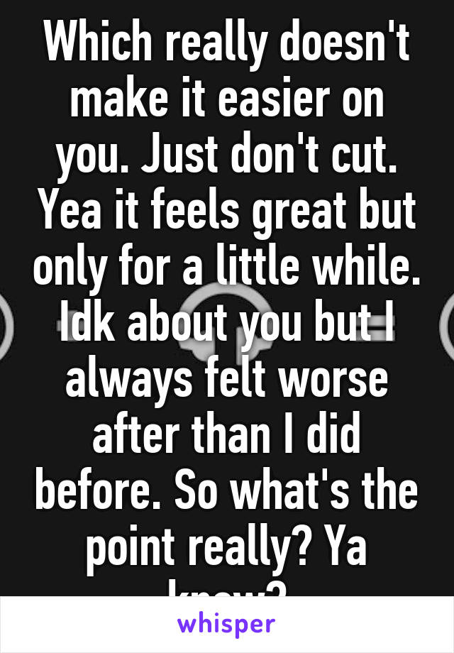 Which really doesn't make it easier on you. Just don't cut. Yea it feels great but only for a little while. Idk about you but I always felt worse after than I did before. So what's the point really? Ya know?