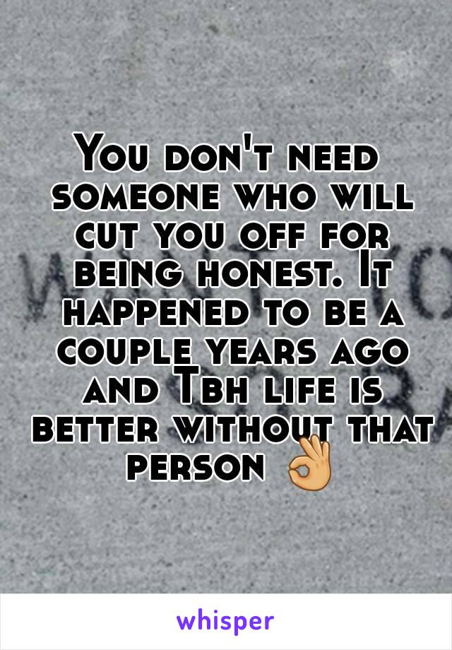 You don't need someone who will cut you off for being honest. It happened to be a couple years ago and Tbh life is better without that person 👌