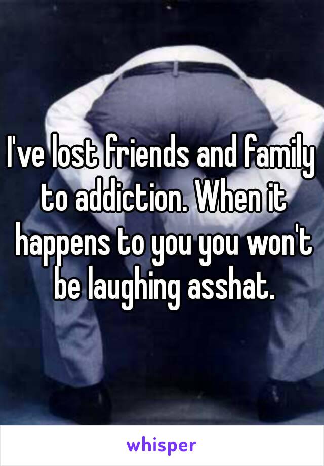 I've lost friends and family to addiction. When it happens to you you won't be laughing asshat.