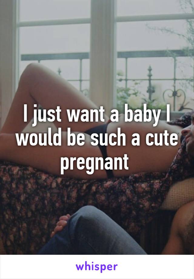 I just want a baby I would be such a cute pregnant 