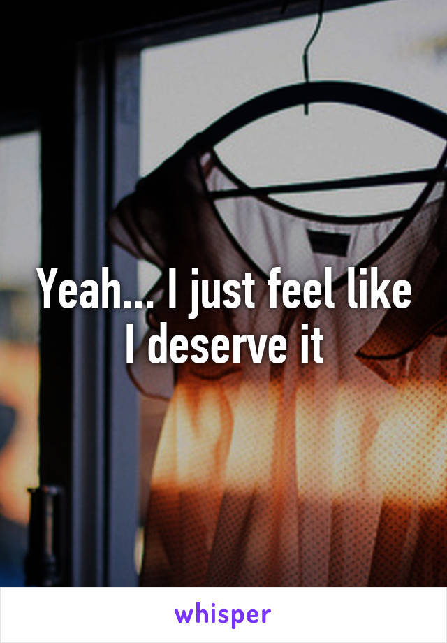 Yeah... I just feel like I deserve it