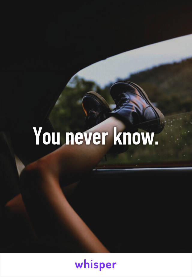 You never know.