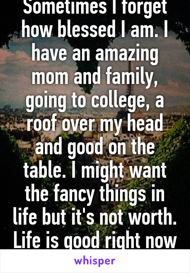 Sometimes I forget how blessed I am. I have an amazing mom and family, going to college, a roof over my head and good on the table. I might want the fancy things in life but it's not worth. Life is good right now :)