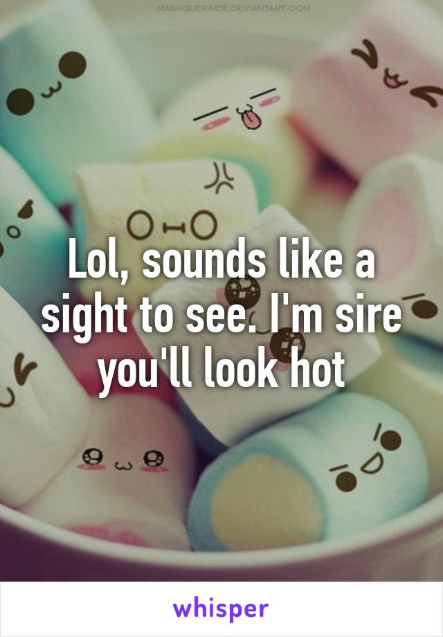 Lol, sounds like a sight to see. I'm sire you'll look hot