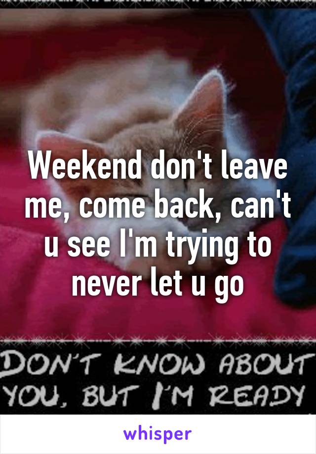 Weekend don't leave me, come back, can't u see I'm trying to never let u go