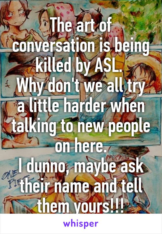 The art of conversation is being killed by ASL. 
Why don't we all try a little harder when talking to new people on here.
I dunno, maybe ask their name and tell them yours!!!