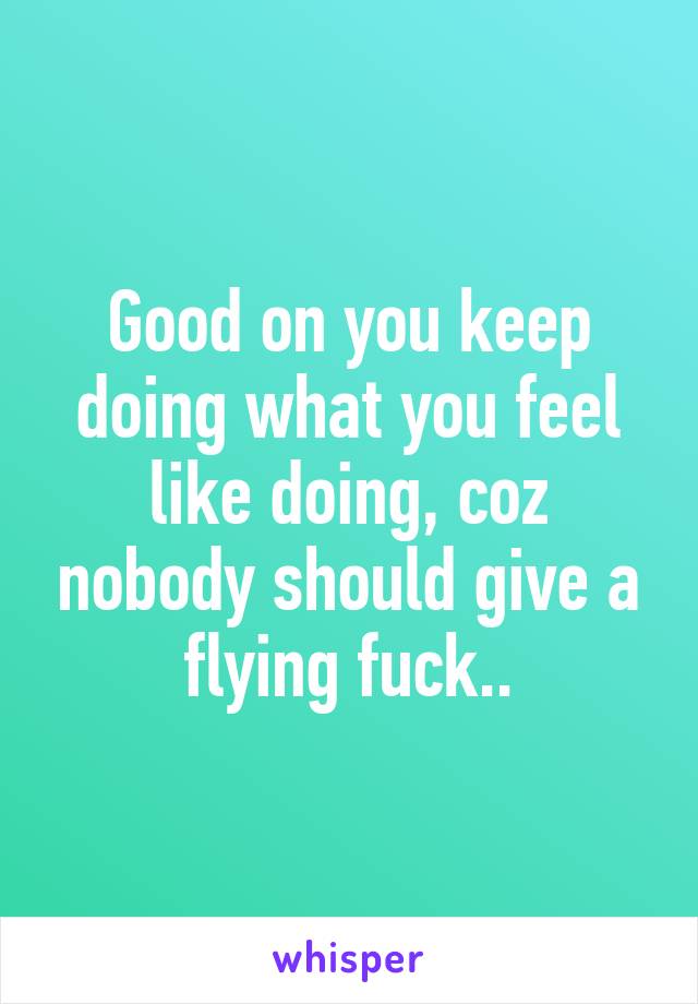 Good on you keep doing what you feel like doing, coz nobody should give a flying fuck..