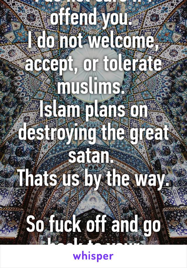 I do not care if I offend you. 
I do not welcome, accept, or tolerate muslims. 
Islam plans on destroying the great satan. 
Thats us by the way. 
So fuck off and go back to your homeland.  