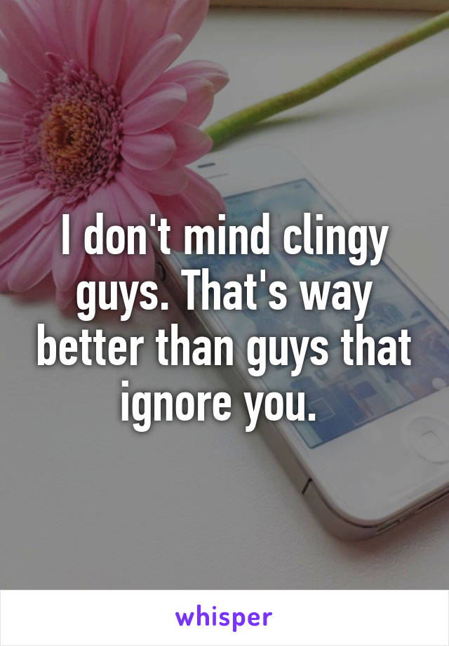 I don't mind clingy guys. That's way better than guys that ignore you. 