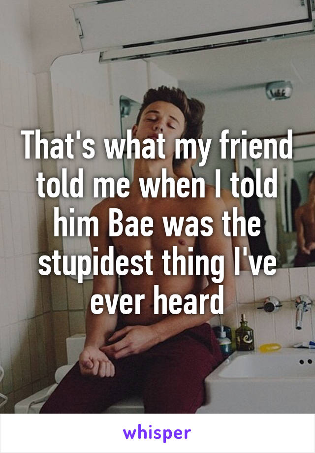 That's what my friend told me when I told him Bae was the stupidest thing I've ever heard