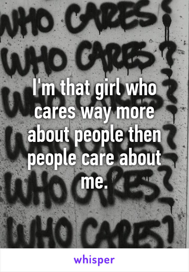 I'm that girl who cares way more about people then people care about me.