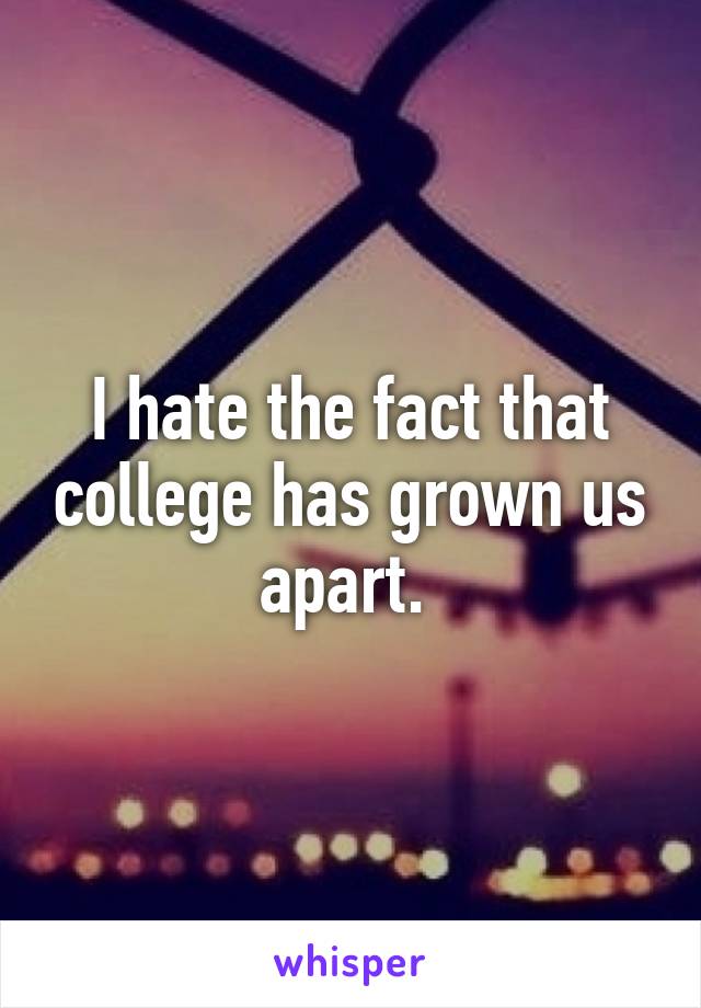 I hate the fact that college has grown us apart. 