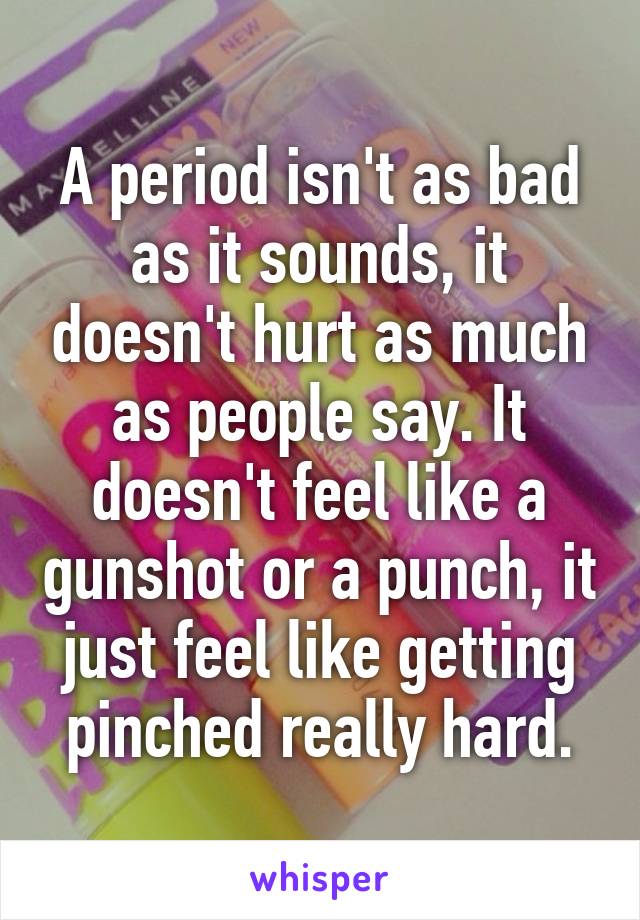 A period isn't as bad as it sounds, it doesn't hurt as much as people say. It doesn't feel like a gunshot or a punch, it just feel like getting pinched really hard.