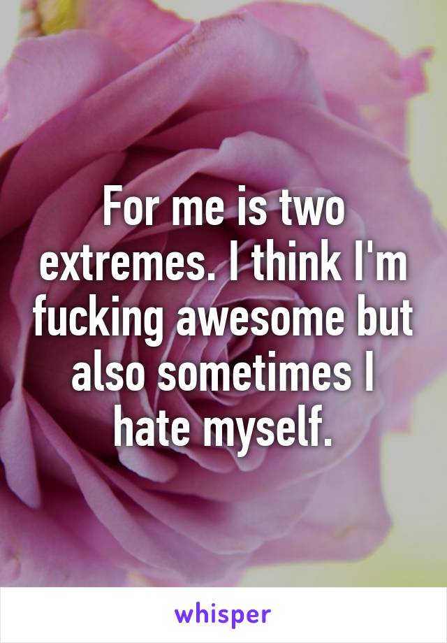 For me is two extremes. I think I'm fucking awesome but also sometimes I hate myself.