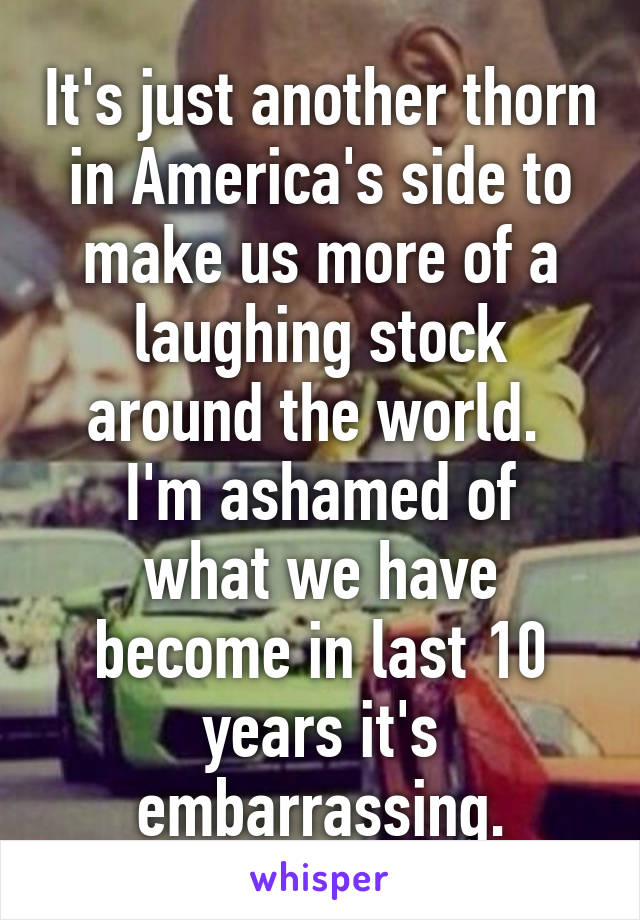 It's just another thorn in America's side to make us more of a laughing stock around the world. 
I'm ashamed of what we have become in last 10 years it's embarrassing.