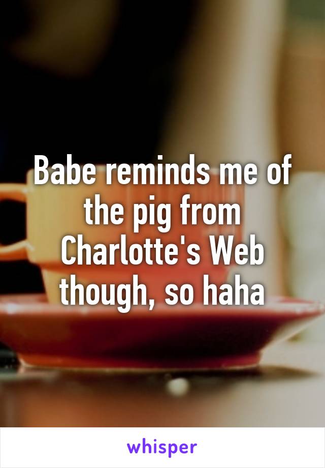 Babe reminds me of the pig from Charlotte's Web though, so haha