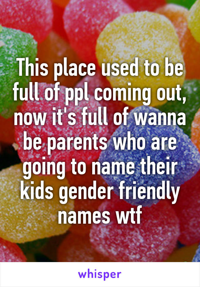 This place used to be full of ppl coming out, now it's full of wanna be parents who are going to name their kids gender friendly names wtf