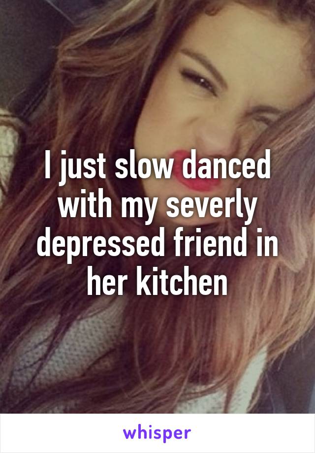 I just slow danced with my severly depressed friend in her kitchen