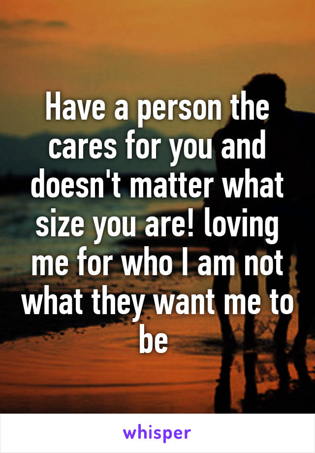 Have a person the cares for you and doesn't matter what size you are! loving me for who I am not what they want me to be 