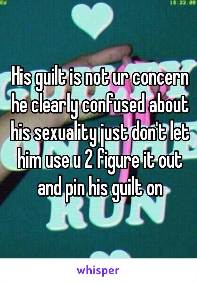 His guilt is not ur concern he clearly confused about his sexuality just don't let him use u 2 figure it out and pin his guilt on 