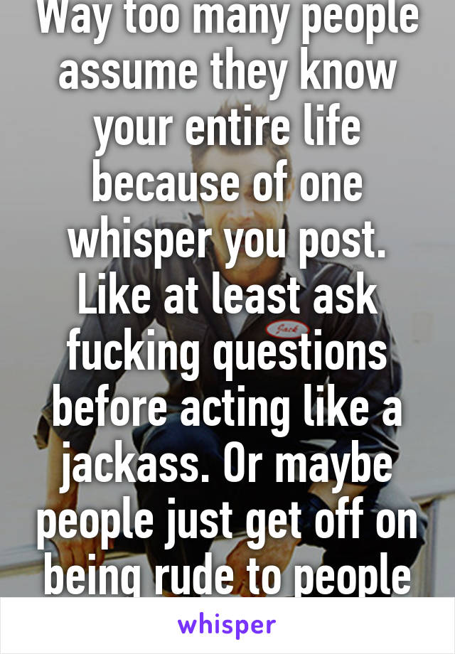 Way too many people assume they know your entire life because of one whisper you post. Like at least ask fucking questions before acting like a jackass. Or maybe people just get off on being rude to people they don't know. 