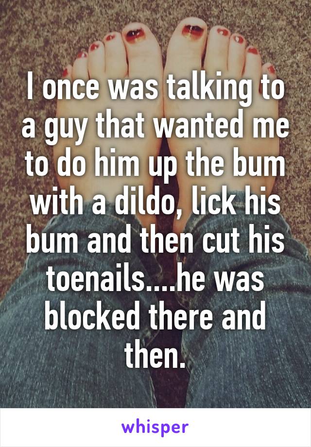 I once was talking to a guy that wanted me to do him up the bum with a dildo, lick his bum and then cut his toenails....he was blocked there and then.