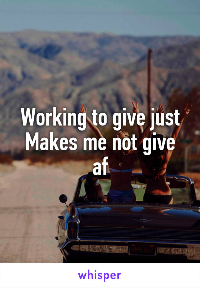 Working to give just
Makes me not give af