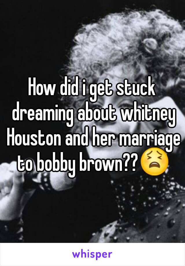 How did i get stuck dreaming about whitney Houston and her marriage to bobby brown??😫