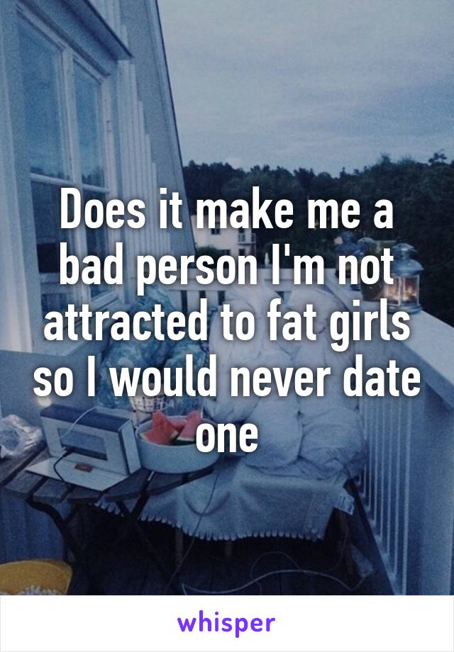 Does it make me a bad person I'm not attracted to fat girls so I would never date one