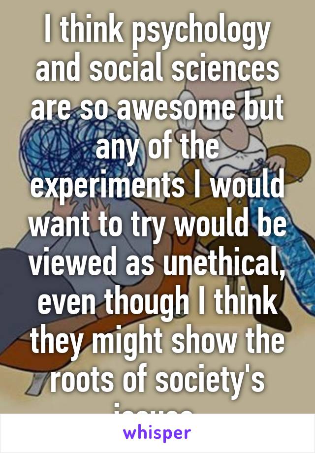 I think psychology and social sciences are so awesome but any of the experiments I would want to try would be viewed as unethical, even though I think they might show the roots of society's issues.