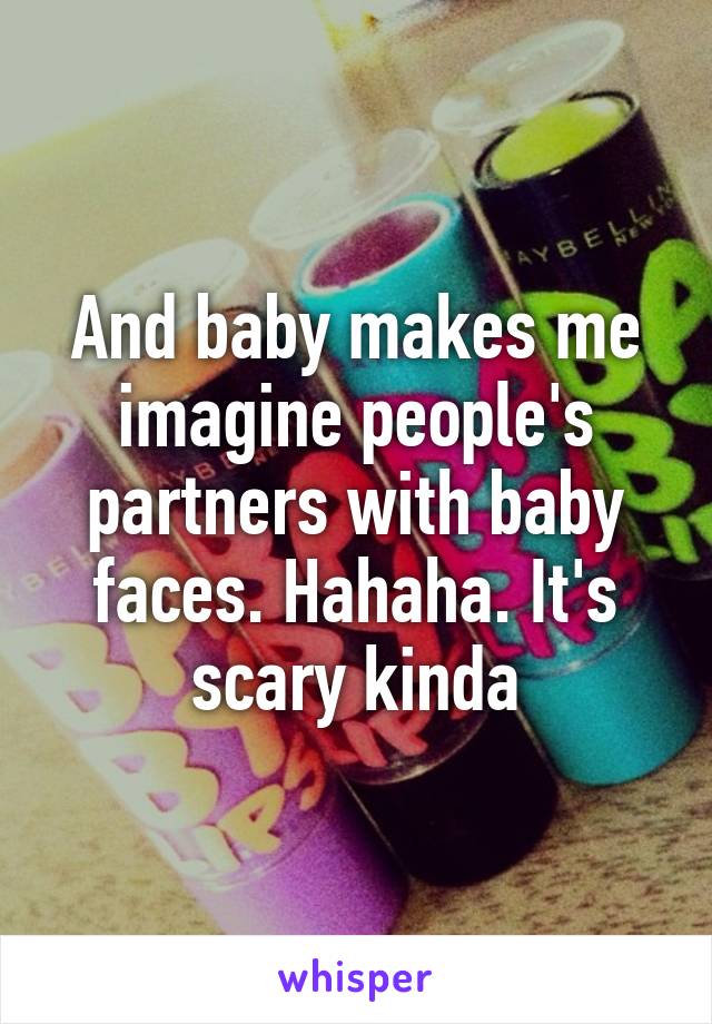 And baby makes me imagine people's partners with baby faces. Hahaha. It's scary kinda