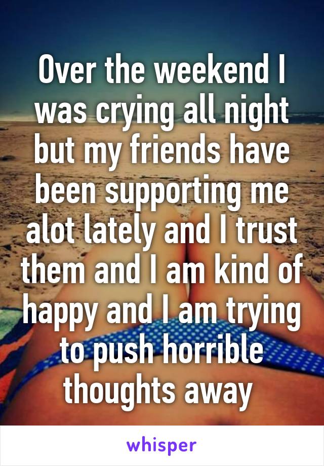 Over the weekend I was crying all night but my friends have been supporting me alot lately and I trust them and I am kind of happy and I am trying to push horrible thoughts away 