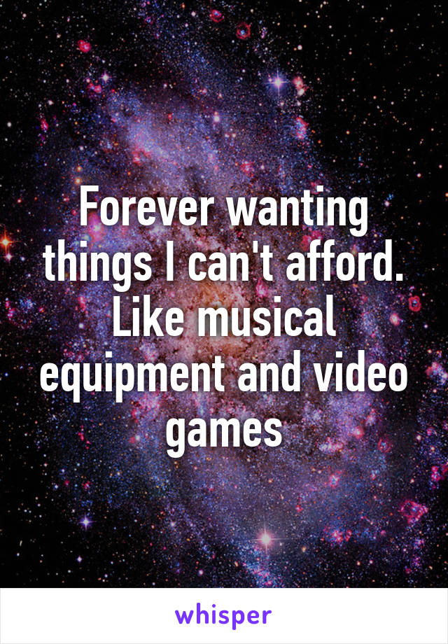 Forever wanting things I can't afford. Like musical equipment and video games