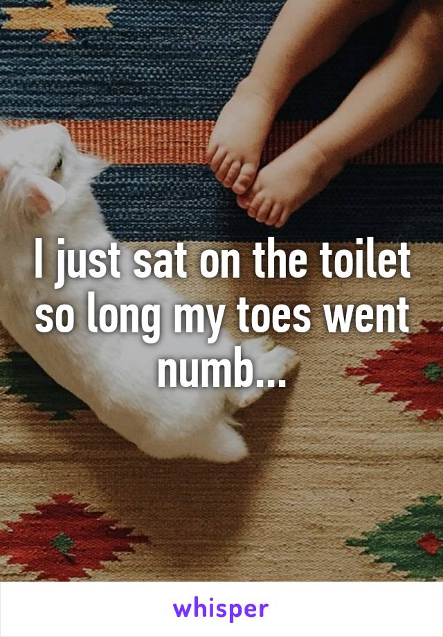 I just sat on the toilet so long my toes went numb...