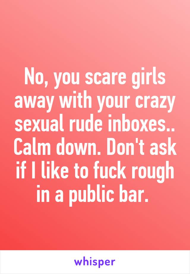No, you scare girls away with your crazy sexual rude inboxes.. Calm down. Don't ask if I like to fuck rough in a public bar. 
