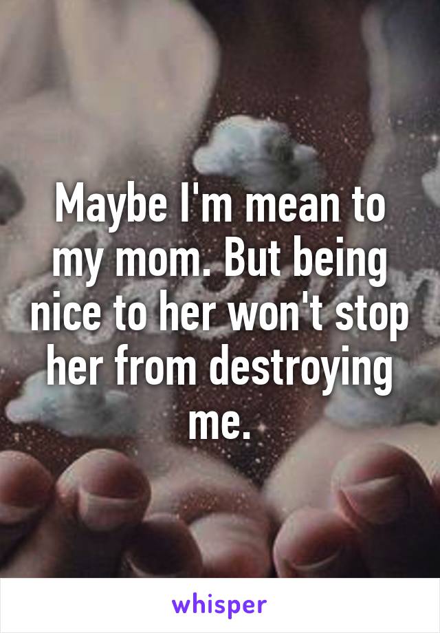 Maybe I'm mean to my mom. But being nice to her won't stop her from destroying me.