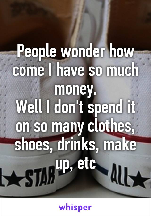 People wonder how come I have so much money.
Well I don't spend it on so many clothes, shoes, drinks, make up, etc