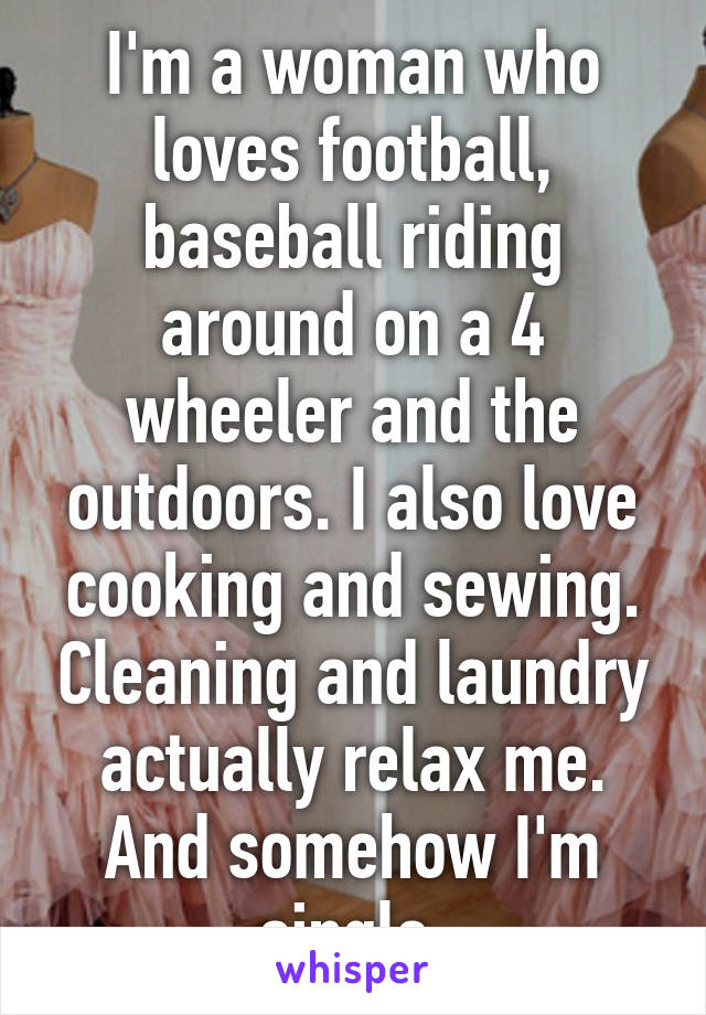 I'm a woman who loves football, baseball riding around on a 4 wheeler and the outdoors. I also love cooking and sewing. Cleaning and laundry actually relax me. And somehow I'm single.