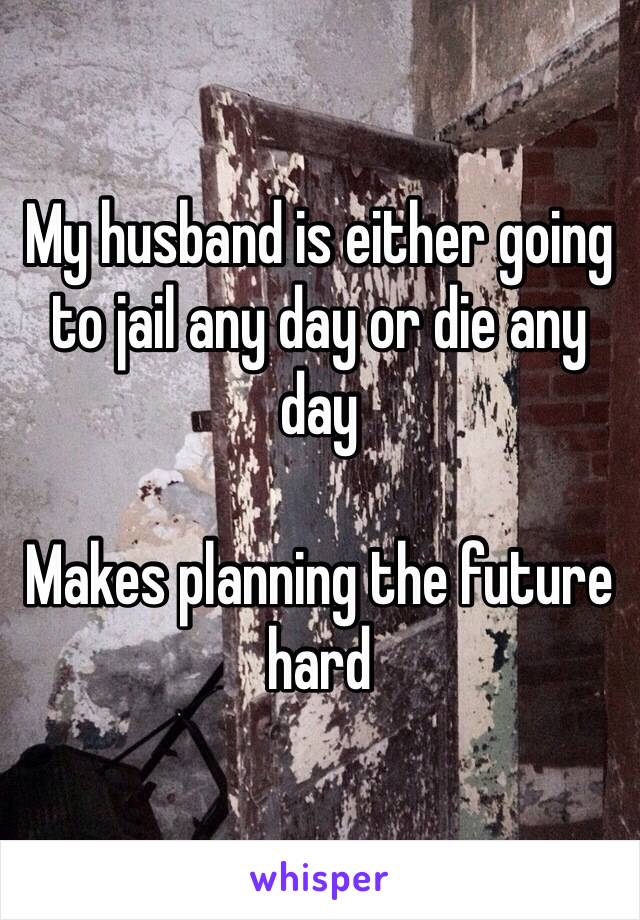 My husband is either going to jail any day or die any day 

Makes planning the future hard