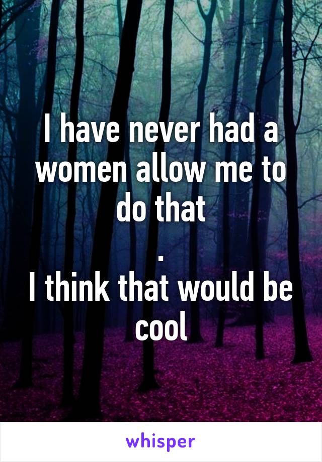 I have never had a women allow me to do that
.
I think that would be cool