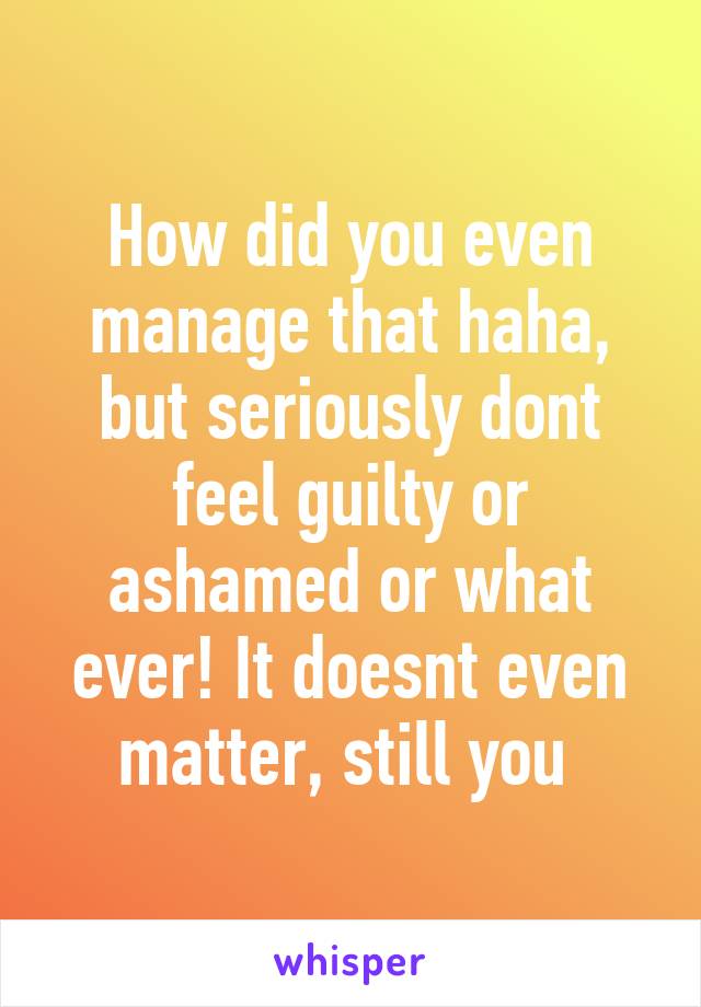 How did you even manage that haha, but seriously dont feel guilty or ashamed or what ever! It doesnt even matter, still you 