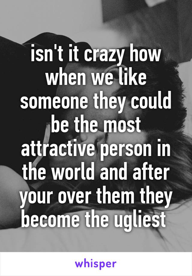 isn't it crazy how when we like someone they could be the most attractive person in the world and after your over them they become the ugliest 