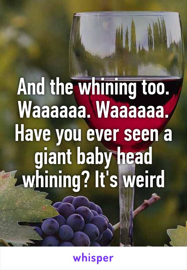 And the whining too. Waaaaaa. Waaaaaa. Have you ever seen a giant baby head whining? It's weird