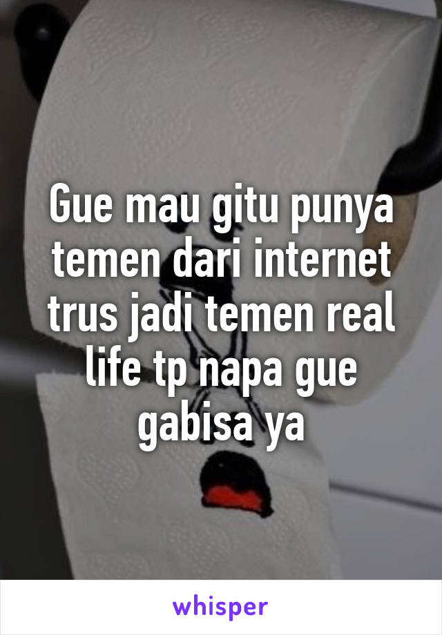 Gue mau gitu punya temen dari internet trus jadi temen real life tp napa gue gabisa ya