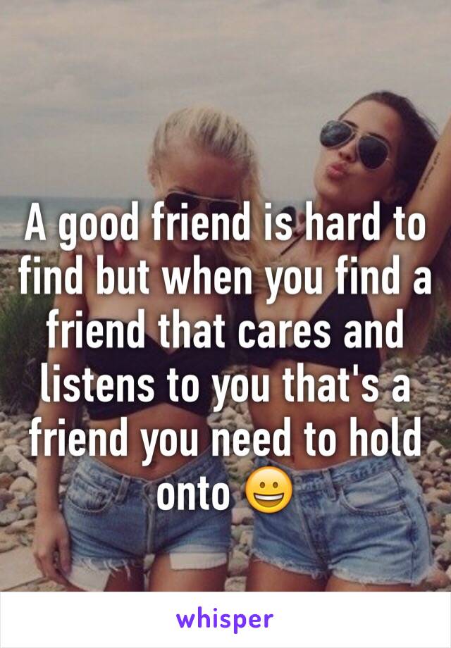 A good friend is hard to find but when you find a friend that cares and listens to you that's a friend you need to hold onto 😀